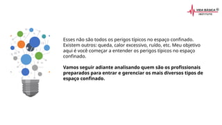 Esses não são todos os perigos típicos no espaço confinado.
Existem outros: queda, calor excessivo, ruído, etc. Meu objetivo
aqui é você começar a entender os perigos típicos no espaço
confinado.
Vamos seguir adiante analisando quem são os profissionais
preparados para entrar e gerenciar os mais diversos tipos de
espaço confinado.
 