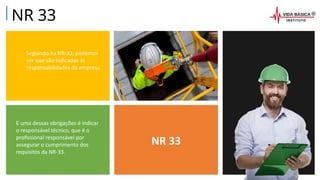 NR 33
Seguindo na NR-33, podemos
ver que são indicadas as
responsabilidades da empresa.
E uma dessas obrigações é indicar
o responsável técnico, que é o
profissional responsável por
assegurar o cumprimento dos
requisitos da NR-33.
NR 33
 