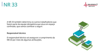 A NR-33 também determina os outros trabalhadores que
fazem parte da equipe obrigatória que atua em espaço
confinado, que vamos conhecer a seguir:
Responsável técnico
O responsável técnico vai assegurar o cumprimento da
NR-33 por meio de algumas atribuições.
NR 33
 