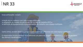 NR 33
Essas atribuições incluem:
•criação de um cadastro com cada espaço confinado;
•a adaptação do modelo de permissão de entrada de trabalho (PET) e
•a definição de equipamentos e procedimentos de trabalho num espaço confinado.
Como vimos, existem diversos perigos e eles podem ser diferentes em cada espaço confinado.
O responsável técnico também atua definindo um plano de resgate e coordena a capacitação periódica
dos demais trabalhadores.
 