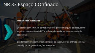 Trabalhador autorizado
De acordo com a NR-33, os trabalhadores possuem alguns deveres, como
seguir as orientações da PET e utilizar adequadamente os recursos de
segurança.
Eles também precisam avisar ao vigia e ao supervisor de entrada se notar
que algo pode gerar situações inseguras.
NR 33 Espaço COnfinado
 