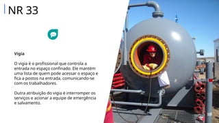 Vigia
O vigia é o profissional que controla a
entrada no espaço confinado. Ele mantém
uma lista de quem pode acessar o espaço e
fica a postos na entrada, comunicando-se
com os trabalhadores.
Outra atribuição do vigia é interromper os
serviços e acionar a equipe de emergência
e salvamento.
NR 33
 