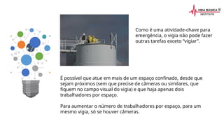 É possível que atue em mais de um espaço confinado, desde que
sejam próximos (sem que precise de câmeras ou similares, que
fiquem no campo visual do vigia) e que haja apenas dois
trabalhadores por espaço.
Para aumentar o número de trabalhadores por espaço, para um
mesmo vigia, só se houver câmeras.
Como é uma atividade-chave para
emergência, o vigia não pode fazer
outras tarefas exceto “vigiar”.
 