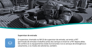 Supervisor de entrada
O supervisor, chamado na NR-33 de supervisor de entrada, vai emitir a PET
(permissão de entrada e trabalho) antes dos serviços e encerrar a PET depois deles.
Ele confere se os equipamentos estão funcionando e se os serviços de emergência e
salvamento, e os modos de solicitá-los, também.
Nr 33
 