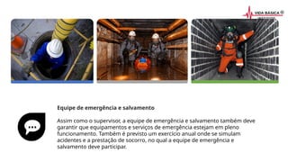 Equipe de emergência e salvamento
Assim como o supervisor, a equipe de emergência e salvamento também deve
garantir que equipamentos e serviços de emergência estejam em pleno
funcionamento. Também é previsto um exercício anual onde se simulam
acidentes e a prestação de socorro, no qual a equipe de emergência e
salvamento deve participar.
 