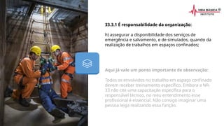 33.3.1 É responsabilidade da organização:
h) assegurar a disponibilidade dos serviços de
emergência e salvamento, e de simulados, quando da
realização de trabalhos em espaços confinados;
Aqui já vale um ponto importante de observação:
Todos os envolvidos no trabalho em espaço confinado
devem receber treinamento específico. Embora a NR-
33 não cite uma capacitação específica para o
responsável técnico, no meu entendimento esse
profissional é essencial. Não consigo imaginar uma
pessoa leiga realizando essa função.
 