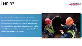 Na minha opinião a melhor pessoa para atuar como
responsável técnico é o profissional SST (técnico, tecnólogo
ou engenheiro de segurança do trabalho). Mas, mesmo o
profissional SST, caso ele não tenha conhecimento prático,
deverá buscar se qualificar no tema espaço confinado para
realizar com mastreia suas funções.
NR 33
 