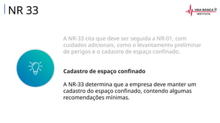 A NR-33 cita que deve ser seguida a NR-01, com
cuidados adicionais, como o levantamento preliminar
de perigos e o cadastro de espaço confinado.
Cadastro de espaço confinado
A NR-33 determina que a empresa deve manter um
cadastro do espaço confinado, contendo algumas
recomendações mínimas.
NR 33
 