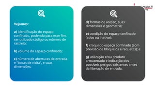Vejamos:
a) identificação do espaço
confinado, podendo para esse fim,
ser utilizado código ou número de
rastreio;
b) volume do espaço confinado;
c) número de aberturas de entrada
e “bocas de visita”, e suas
dimensões;
d) formas de acesso, suas
dimensões e geometria;
e) condição do espaço confinado
(ativo ou inativo);
f) croqui do espaço confinado (com
previsão de bloqueios e raquetes); e
g) utilização e/ou produto
armazenado e indicação dos
possíveis perigos existentes antes
da liberação de entrada.
 
