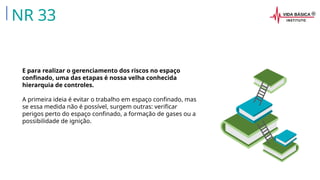 E para realizar o gerenciamento dos riscos no espaço
confinado, uma das etapas é nossa velha conhecida
hierarquia de controles.
A primeira ideia é evitar o trabalho em espaço confinado, mas
se essa medida não é possível, surgem outras: verificar
perigos perto do espaço confinado, a formação de gases ou a
possibilidade de ignição.
NR 33
 