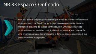 Aqui vou indicar um ponto importante que muda de acordo com quem vai
atuar no espaço confinado: se for a empresa ou organização, ela deve
manter um cadastro do espaço confinado, com um pequeno projeto
arquitetônico com medidas, posição das saídas, volume, etc., mas se for
uma empresa para prestar um serviço, o dono do espaço confinado é que
precisa fornecer esse projeto.
NR 33 Espaço COnfinado
 
