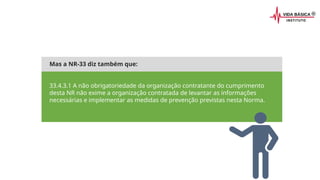 Mas a NR-33 diz também que:
33.4.3.1 A não obrigatoriedade da organização contratante do cumprimento
desta NR não exime a organização contratada de levantar as informações
necessárias e implementar as medidas de prevenção previstas nesta Norma.
 