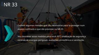 Existem algumas medidas que são necessárias para se proteger num
espaço confinado e que são previstas na NR-33.
Vou descrever essas medidas para você: PET, sinalização de segurança,
controle de energias perigosas, avaliações atmosféricas e ventilação.
NR 33
 