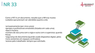 Como a PET é um documento, ressalto que a NR traz muitos
cuidados que precisam ser atendidos quanto a ela:
•armazenamento (por cinco anos);
•perigos e profissionais envolvidos (listados em cada uma);
•data e horário;
•número de vias (uma com o vigia e outra com o supervisor, quando
física);
•segurança do documento (quando usado dispositivo digital, pelos
riscos existentes em espaços confinados);
•acesso pelo trabalhador sempre que solicitado.
NR 33
 