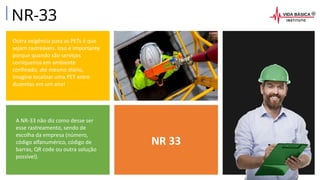 NR 33
Outra exigência para as PETs é que
sejam rastreáveis. Isso é importante
porque quando são serviços
corriqueiros em ambiente
confinado, até mesmo diário,
imagine localizar uma PET entre
duzentas em um ano!
A NR-33 não diz como desse ser
esse rastreamento, sendo de
escolha da empresa (número,
código alfanumérico, código de
barras, QR code ou outra solução
possível).
NR-33
 