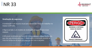 NR 33
Sinalização de segurança
A sinalização é um recurso visual para alertar dos riscos em trabalhar no
espaço confinado.
A figura ao lado é um modelo de sinalização obrigatória para esses
espaços.
A NR prevê sinalização permanente e temporária em espaço confinado,
que não seja afetada pelo uso. É dispensada a sinalização quando se
trata de tampa de de poços de inspeção em ruas e calçadas.
 