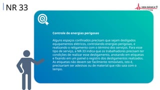 NR 33
Controle de energias perigosas
Alguns espaços confinados precisam que sejam desligados
equipamentos elétricos, controlando energias perigosas, e
realizando o religamento com o término dos serviços. Para esse
tipo de serviço, a NR-33 indica que os trabalhadores precisam ter
condições de realizar esse desligamento, anotando em etiquetas
e fixando em um painel o registro dos desligamentos realizados.
As etiquetas não devem ser facilmente removíveis, isto é,
precisariam ser adesivas ou de material que não saia com o
tempo.
 