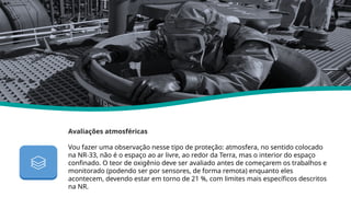 Avaliações atmosféricas
Vou fazer uma observação nesse tipo de proteção: atmosfera, no sentido colocado
na NR-33, não é o espaço ao ar livre, ao redor da Terra, mas o interior do espaço
confinado. O teor de oxigênio deve ser avaliado antes de começarem os trabalhos e
monitorado (podendo ser por sensores, de forma remota) enquanto eles
acontecem, devendo estar em torno de 21 %, com limites mais específicos descritos
na NR.
Nr 33
 