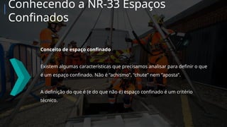 Conceito de espaço confinado
Existem algumas características que precisamos analisar para definir o que
é um espaço confinado. Não é “achismo”, “chute” nem “aposta”.
A definição do que é (e do que não é) espaço confinado é um critério
técnico.
Conhecendo a NR-33 Espaços
Confinados
 