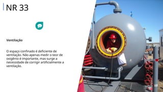 Ventilação
O espaço confinado é deficiente de
ventilação. Não apenas medir o teor de
oxigênio é importante, mas surge a
necessidade de corrigir artificialmente a
ventilação.
NR 33
 