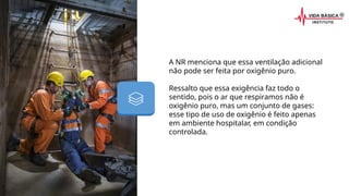 A NR menciona que essa ventilação adicional
não pode ser feita por oxigênio puro.
Ressalto que essa exigência faz todo o
sentido, pois o ar que respiramos não é
oxigênio puro, mas um conjunto de gases:
esse tipo de uso de oxigênio é feito apenas
em ambiente hospitalar, em condição
controlada.
 