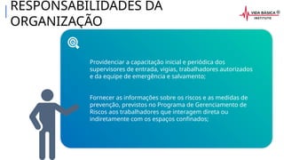 RESPONSABILIDADES DA
ORGANIZAÇÃO
Providenciar a capacitação inicial e periódica dos
supervisores de entrada, vigias, trabalhadores autorizados
e da equipe de emergência e salvamento;
Fornecer as informações sobre os riscos e as medidas de
prevenção, previstos no Programa de Gerenciamento de
Riscos aos trabalhadores que interagem direta ou
indiretamente com os espaços confinados;
 