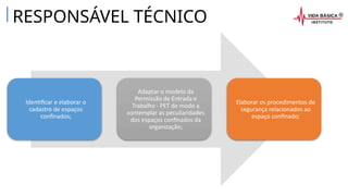 RESPONSÁVEL TÉCNICO
Identificar e elaborar o
cadastro de espaços
confinados;
Adaptar o modelo da
Permissão de Entrada e
Trabalho - PET de modo a
contemplar as peculiaridades
dos espaços confinados da
organização;
Elaborar os procedimentos de
segurança relacionados ao
espaço confinado;
 
