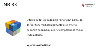 O texto da NR-33 dado pela Portaria Nº 1.690, de
15/06/2022 melhorou bastante esse critério,
deixando bem mais claro, se compararmos com o
texto anterior.
Vejamos como ficou:
NR 33
 