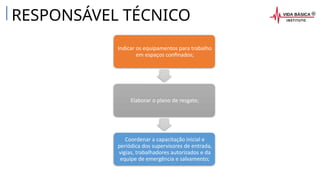 RESPONSÁVEL TÉCNICO
Indicar os equipamentos para trabalho
em espaços confinados;
Elaborar o plano de resgate;
Coordenar a capacitação inicial e
periódica dos supervisores de entrada,
vigias, trabalhadores autorizados e da
equipe de emergência e salvamento;
 