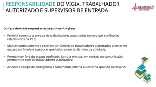 O Vigia deve desempenhar as seguintes funções:
• Permitir somente a entrada de trabalhadores autorizados em espaços confinados
relacionados na PET;
• Manter continuamente o controle do número de trabalhadores autorizados a entrar no
espaço confinado e assegurar que todos saiam ao término da atividade;
• Permanecer fora do espaço confinado, junto à entrada, em contato ou comunicação
permanente com os trabalhadores autorizados;
• Acionar a equipe de emergência e salvamento, interna ou externa, quando necessário;
RESPONSABILIDADE DO VIGIA, TRABALHADOR
AUTORIZADO E SUPERVISOR DE ENTRADA
 