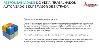 • Operar os movimentadores de pessoas;
• Ordenar o abandono do espaço confinado sempre que reconhecer algum sinal
de alarme, perigo, sintoma, queixa, condição proibida, acidente, situação não
prevista ou quando não puder desempenhar efetivamente suas tarefas, nem
ser substituído por outro vigia;
• Não realizar outras tarefas durante as operações em espaços confinados;
• Comunicar ao supervisor de entrada qualquer evento não previsto ou estranho
à operação de vigilância, inclusive quando da ordenação do abandono
RESPONSABILIDADE DO VIGIA, TRABALHADOR
AUTORIZADO E SUPERVISOR DE ENTRADA
 