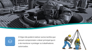 O Vigia não poderá realizar outras tarefas que
possam comprometer o dever principal que é
o de monitorar e proteger os trabalhadores
autorizados.
Nr 33
 