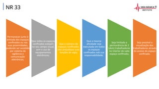 NR 33
Permanecer junto à
entrada dos espaços
confinados ou nas
suas proximidades,
podendo ser assistido
por sistema de
vigilância e
comunicação
eletrônicas;
Que todos os espaços
confinados estejam
no seu campo visual,
sem o uso de
equipamentos
eletrônicos;
Que o número de
espaços confinados
não prejudique suas
funções de vigia;
Que a mesma
atividade seja
executada em todos
os espaços
confinados sob sua
responsabilidade;
Seja limitada a
permanência de 2
(dois) trabalhadores
no interior de cada
espaço confinado;
Seja possível a
visualização dos
trabalhadores através
do acesso do espaço
confinado.
 