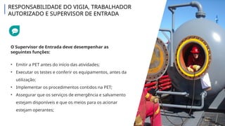 O Supervisor de Entrada deve desempenhar as
seguintes funções:
• Emitir a PET antes do início das atividades;
• Executar os testes e conferir os equipamentos, antes da
utilização;
• Implementar os procedimentos contidos na PET;
• Assegurar que os serviços de emergência e salvamento
estejam disponíveis e que os meios para os acionar
estejam operantes;
RESPONSABILIDADE DO VIGIA, TRABALHADOR
AUTORIZADO E SUPERVISOR DE ENTRADA
 
