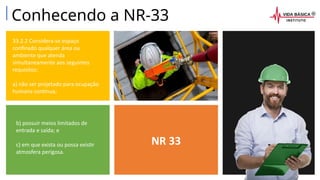 NR 33
33.2.2 Considera-se espaço
confinado qualquer área ou
ambiente que atenda
simultaneamente aos seguintes
requisitos:
a) não ser projetado para ocupação
humana contínua;
b) possuir meios limitados de
entrada e saída; e
c) em que exista ou possa existir
atmosfera perigosa.
Conhecendo a NR-33
 