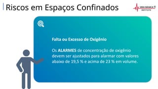 Riscos em Espaços Confinados
Falta ou Excesso de Oxigênio
Os ALARMES de concentração de oxigênio
devem ser ajustados para alarmar com valores
abaixo de 19,5 % e acima de 23 % em volume.
 