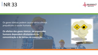 NR 33
Os gases tóxicos podem causar vários efeitos
prejudiciais à saúde humana.
Os efeitos dos gases tóxicos no organismo
humano dependem diretamente da
concentração e do tempo de exposição.
 