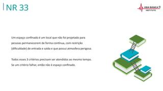 Um espaço confinado é um local que não foi projetado para
pessoas permanecerem de forma contínua, com restrição
(dificuldade) de entrada e saída e que possui atmosfera perigosa.
Todos esses 3 critérios precisam ser atendidos ao mesmo tempo.
Se um critério falhar, então não é espaço confinado.
NR 33
 