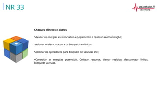 Choques elétricos e outros
•Avaliar as energias existencial no equipamento e realizar a comunicação;
•Acionar o eletricista para os bloqueios elétricos
•Acionar os operadores para bloqueio de válvulas etc.;
•Controlar as energias potenciais. Colocar raquete, drenar resíduo, desconectar linhas,
bloquear válvulas.
NR 33
 