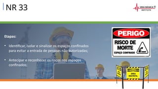 NR 33
Etapas:
• Identificar, isolar e sinalizar os espaços confinados
para evitar a entrada de pessoas não autorizadas;
• Antecipar e reconhecer os riscos nos espaços
confinados;
 
