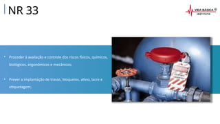 • Proceder à avaliação e controle dos riscos físicos, químicos,
biológicos, ergonômicos e mecânicos;
• Prever a implantação de travas, bloqueios, alívio, lacre e
etiquetagem;
NR 33
 