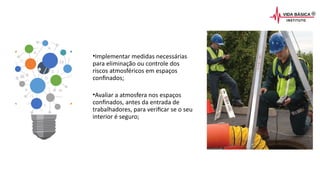•Implementar medidas necessárias
para eliminação ou controle dos
riscos atmosféricos em espaços
confinados;
•Avaliar a atmosfera nos espaços
confinados, antes da entrada de
trabalhadores, para verificar se o seu
interior é seguro;
 