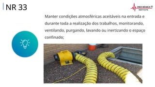 Manter condições atmosféricas aceitáveis na entrada e
durante toda a realização dos trabalhos, monitorando,
ventilando, purgando, lavando ou inertizando o espaço
confinado;
NR 33
 