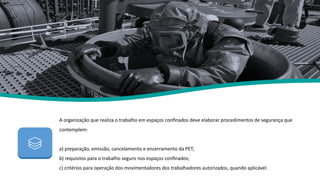A organização que realiza o trabalho em espaços confinados deve elaborar procedimentos de segurança que
contemplem:
a) preparação, emissão, cancelamento e encerramento da PET;
b) requisitos para o trabalho seguro nos espaços confinados;
c) critérios para operação dos movimentadores dos trabalhadores autorizados, quando aplicável.
Nr 33
 