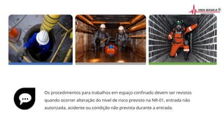 Os procedimentos para trabalhos em espaço confinado devem ser revistos
quando ocorrer alteração do nível de risco previsto na NR-01, entrada não
autorizada, acidente ou condição não prevista durante a entrada.
 