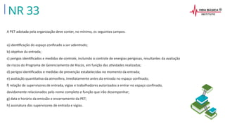 A PET adotada pela organização deve conter, no mínimo, os seguintes campos:
a) identificação do espaço confinado a ser adentrado;
b) objetivo da entrada;
c) perigos identificados e medidas de controle, incluindo o controle de energias perigosas, resultantes da avaliação
de riscos do Programa de Gerenciamento de Riscos, em função das atividades realizadas;
d) perigos identificados e medidas de prevenção estabelecidas no momento da entrada;
e) avaliação quantitativa da atmosfera, imediatamente antes da entrada no espaço confinado;
f) relação de supervisores de entrada, vigias e trabalhadores autorizados a entrar no espaço confinado,
devidamente relacionados pelo nome completo e função que irão desempenhar;
g) data e horário da emissão e encerramento da PET;
h) assinatura dos supervisores de entrada e vigias.
NR 33
 