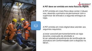 A PET deve ser emitida em meio físico ou digital.
A PET emitida em meio físico deve conter 2 (duas)
vias, devendo a primeira via permanecer com o
supervisor de entrada e a segunda entregue ao
vigia.
A PET emitida em meio digital deve atender aos
seguintes requisitos:
a) estar acessível permanentemente ao vigia
durante a execução da atividade; e
b) ser adotado procedimento de certificação de
assinatura em conformidade com o disposto na
NR-01.
 