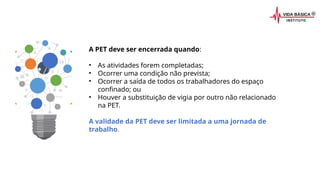 A PET deve ser encerrada quando:
• As atividades forem completadas;
• Ocorrer uma condição não prevista;
• Ocorrer a saída de todos os trabalhadores do espaço
confinado; ou
• Houver a substituição de vigia por outro não relacionado
na PET.
A validade da PET deve ser limitada a uma jornada de
trabalho.
 