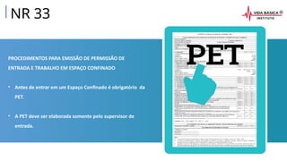 PROCEDIMENTOS PARA EMISSÃO DE PERMISSÃO DE
ENTRADA E TRABALHO EM ESPAÇO CONFINADO
• Antes de entrar em um Espaço Confinado é obrigatório da
PET.
• A PET deve ser elaborada somente pelo supervisor de
entrada.
NR 33
 