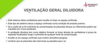 2020 SMALLSTORE. Todos os Direitos Reservados. Siga-nos!
VENTILAÇÃO GERAL DILUIDORA
• Este sistema utiliza ventiladores para insuflar ar limpo no espaço confinado.
• Este tipo de sistema coloca o espaço confinado numa condição de pressão positiva.
• Se a vazão de ar for suficiente as concentrações de poluentes tóxicos ou inflamáveis podem ser
mantidos em níveis aceitáveis.
• A ventilação diluidora tem como objetivo fornecer ar limpo através de ventiladores à prova de
explosão localizados longe o suficiente de qualquer fonte de contaminação.
• Insuflar ar em espaço confinado que contem atmosfera perigosa.
• Lembrar que os poluentes são mais leves ou pesados que o ar.
 
